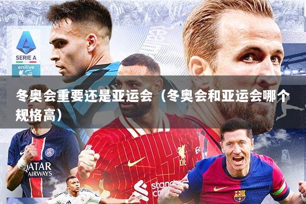 冬奥会重要还是亚运会（冬奥会和亚运会哪个规格高）